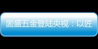 固盛五金登陆央视：以匠心品质定义高端五金