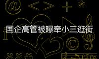 国企高管被曝牵小三逛街
�，中石油方面对其免职！巡视组回应