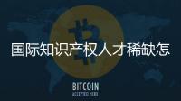 国际知识产权人才稀缺怎么破？重新定位转型！