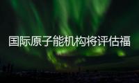 国际原子能机构将评估福岛核污染水处置工作 中方：日方应提供全面配合