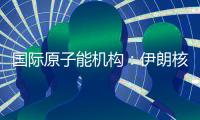 国际原子能机构：伊朗核计划倒退“几十年”的说法是“政治评估”