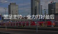 国足主帅	：全力打好最后两场18强赛