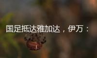 国足抵达雅加达�，伊万：大家状态很好�，会积极争胜