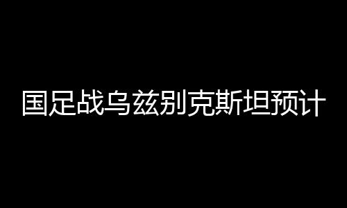 国足值得一提的战乌兹别是