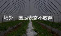 场外：国足表态不放弃 傅Bo高声呼喊抬起头来