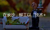 在长沙，柳工以“技术+生态”打出这几张“大牌”