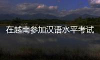 在越南参加汉语水平考试是怎样的体验
？
