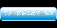 于大宝因被卖痛哭：我不值5000万 主动权不在我手上