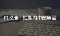 付政浩：短期内中国男篮只能在亚洲找自信 想止住颓势要找准定位