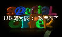 以珠海为核心！珠西农产品流通体系建设计划发布