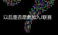 以后是否愿意加入J联赛？陈晋一
：未来的事情留给未来
