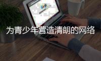 为青少年营造清朗的网络环境
，各方在行动