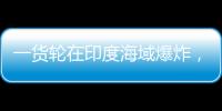 一货轮在印度海域爆炸�，已有12名中国船员获救