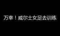 万幸
！威尔士女足去训练路上遭遇交通事故，全队平安