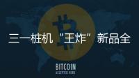 三一桩机“王炸”新品全球首秀：以“精耕”奠基	
，用“电智”领航