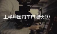 上半年国内车市增长10.8%，新能源渗透率首次过半达50.2%