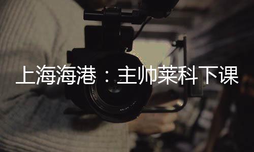 下课奚志上海海港官方宣布