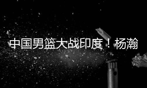 杨瀚森就被男篮教练组告知