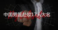 中国男篮赴欧17人大名单出炉
！8后卫+3内线	，郭士强面临严峻挑战