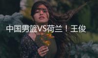 中国男篮VS荷兰！王俊杰上演首秀�，郭士强拒绝输球，央视直播