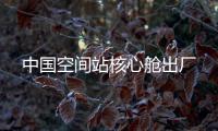 中国空间站核心舱出厂