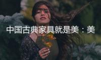 中国古典家具就是美：美在艺术文化 美在历史底蕴