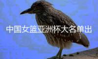 中国女篮亚洲杯大名单出炉！锋线人员最多 张子宇韩旭担当中锋