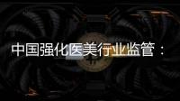 中国强化医美行业监管�：扫清“黑机构”“黑医生”