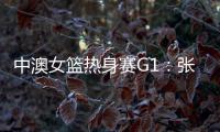 中澳女篮热身赛G1：张子宇轮休黄思静等也缺席 韩旭领衔12人名单