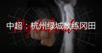 中超：杭州绿城教练冈田续约 自责成绩差请狠狠骂我
