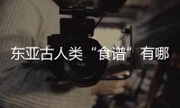 东亚古人类“食谱”有哪些？稻作文明起源密码是啥？答案来了