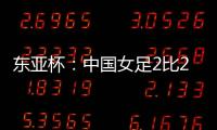 东亚杯：中国女足2比2憾平韩国女足 无缘开门红