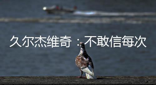 久尔杰维奇表示：“是敢信的