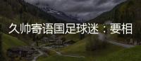 久帅寄语国足球迷：要相信中国队，无论高兴与否球迷一直都在