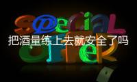 把酒量练上去就安全了吗？