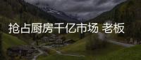 抢占厨房千亿市场 老板
、华帝等品牌各显神通
