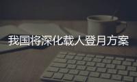 我国将深化载人登月方案论证！组织开展关键技术攻关