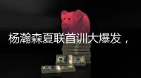 杨瀚森夏联首训大爆发，97%传球到位率�！队友惊呼没见过这么传球的