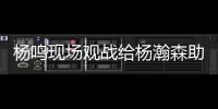 杨鸣现场观战给杨瀚森助阵：没有考察
	、只有助威的一场比赛