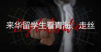 来华留学生看青海
、走丝路、读中国 开启青藏高原“探宝”之旅