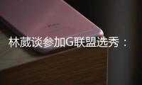 林葳谈参加G联盟选秀：无论充满多少未知 还是会义无反顾走下去