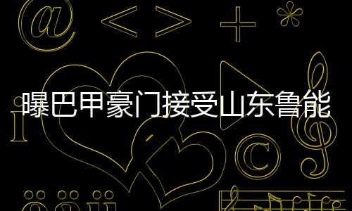 曝巴拒绝加盟山东鲁能