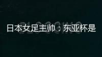 日本女足主帅：东亚杯是吸纳新人才的良机；期待与中国队交手
