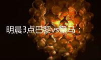 明晨3点巴黎vs皇马：新老欧冠之王对决！姆巴佩对旧主能否破门	
？