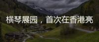 横琴展园，首次在香港亮相	！