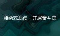 潍柴式浪漫：并肩奋斗是最长情的告白