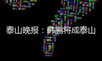 泰山晚报：韩鹏将成泰山临时教练组核心，兼顾一线队B队训练
