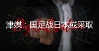 津媒
：国足战日本或采取5后卫阵型；需打出精气神改善舆论环境