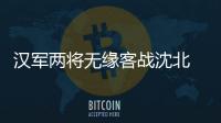 汉军两将无缘客战沈北 主帅�：已经找到应对办法