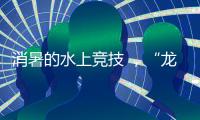 消暑的水上竞技 
，“龙超”比“苏超”更适合夏天